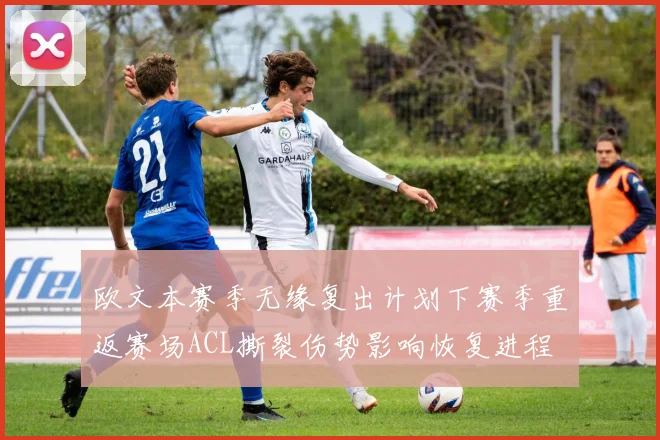 欧文本赛季无缘复出计划下赛季重返赛场ACL撕裂伤势影响恢复进程