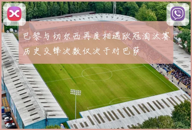 巴黎与切尔西再度相遇欧冠淘汰赛历史交锋次数仅次于对巴萨