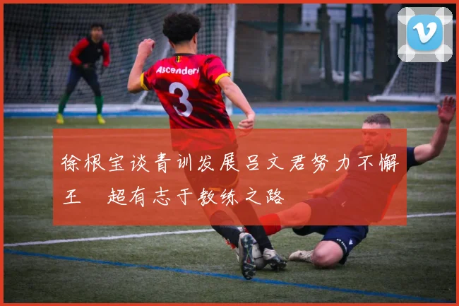 徐根宝谈青训发展吕文君努力不懈王燊超有志于教练之路