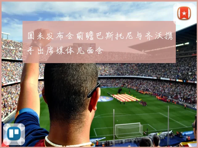 国米发布会前瞻巴斯托尼与齐沃携手出席媒体见面会