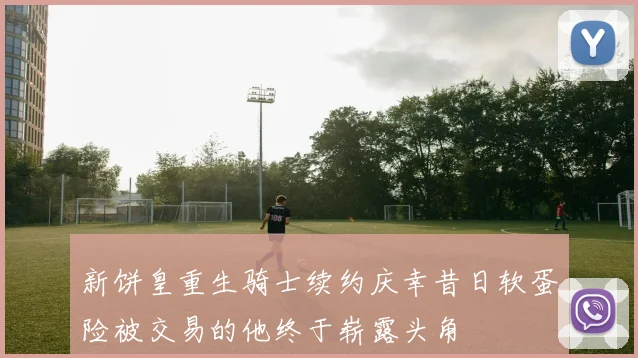 新饼皇重生骑士续约庆幸昔日软蛋险被交易的他终于崭露头角