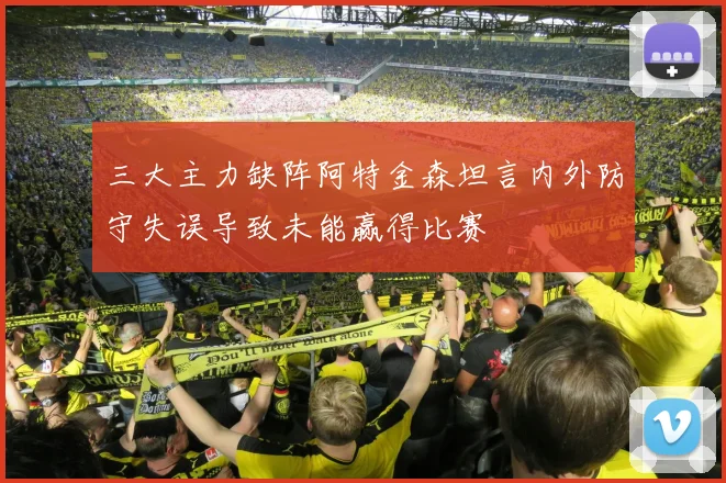 三大主力缺阵阿特金森坦言内外防守失误导致未能赢得比赛