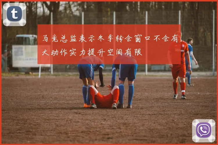 马竞总监表示冬季转会窗口不会有大动作实力提升空间有限