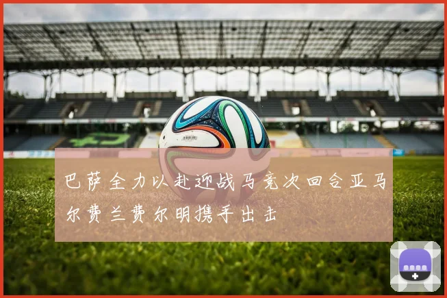 巴萨全力以赴迎战马竞次回合亚马尔费兰费尔明携手出击