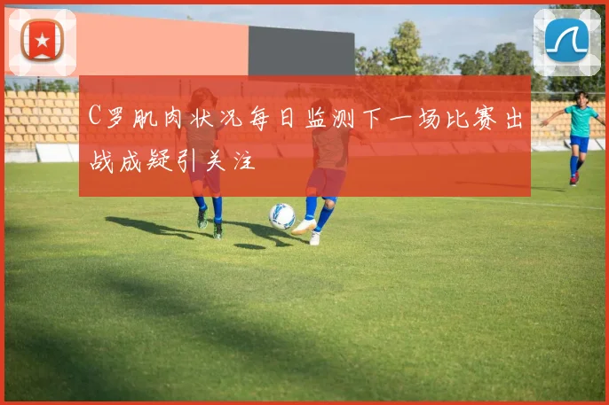 C罗肌肉状况每日监测下一场比赛出战成疑引关注