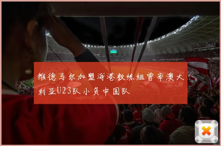 维德马尔加盟海港教练组曾率澳大利亚U23队小负中国队