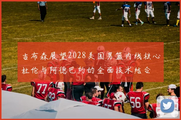 吉布森展望2028美国男篮内线核心杜伦与阿德巴约的全面技术结合