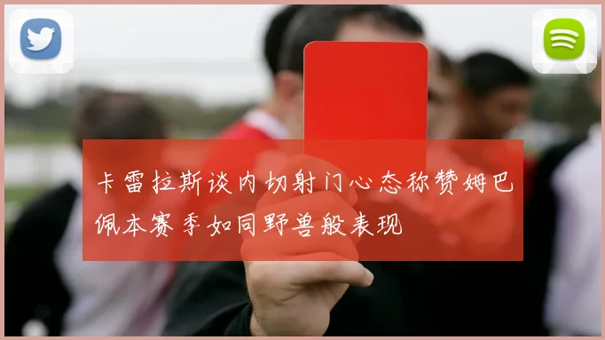 卡雷拉斯谈内切射门心态称赞姆巴佩本赛季如同野兽般表现
