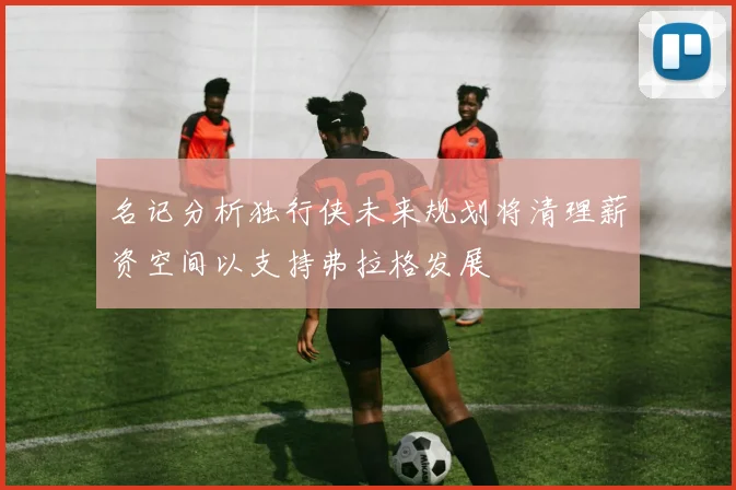 名记分析独行侠未来规划将清理薪资空间以支持弗拉格发展