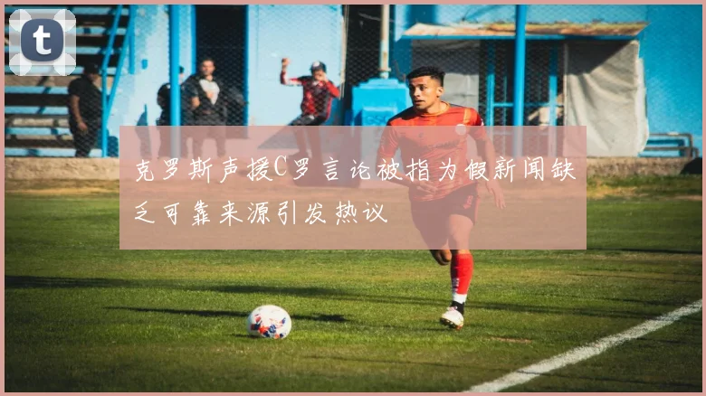 克罗斯声援C罗言论被指为假新闻缺乏可靠来源引发热议