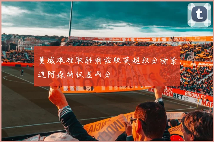 曼城艰难取胜利兹联英超积分榜紧追阿森纳仅差两分