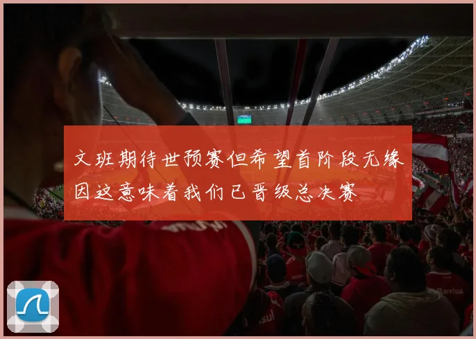 文班期待世预赛但希望首阶段无缘因这意味着我们已晋级总决赛