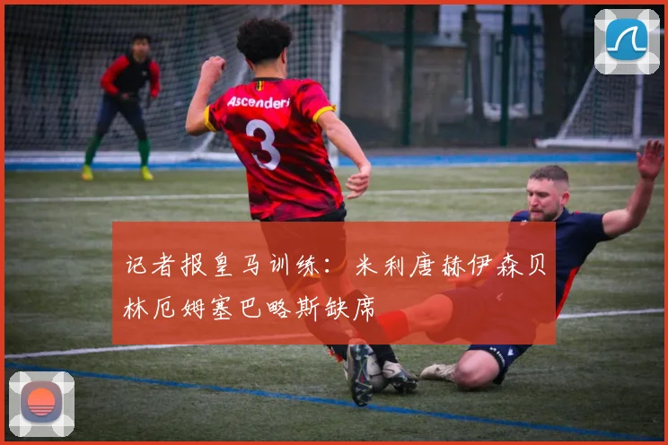 记者报皇马训练：米利唐赫伊森贝林厄姆塞巴略斯缺席