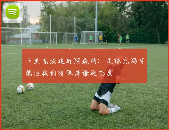 卡里克谈追赶阿森纳：足球充满可能性我们将保持谦逊态度