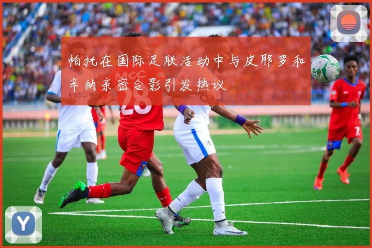 帕托在国际足联活动中与皮耶罗和辛纳亲密合影引发热议