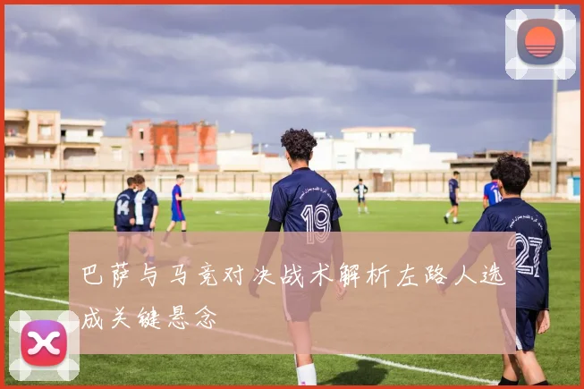 巴萨与马竞对决战术解析左路人选成关键悬念