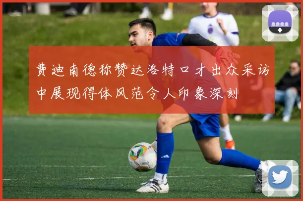 费迪南德称赞达洛特口才出众采访中展现得体风范令人印象深刻