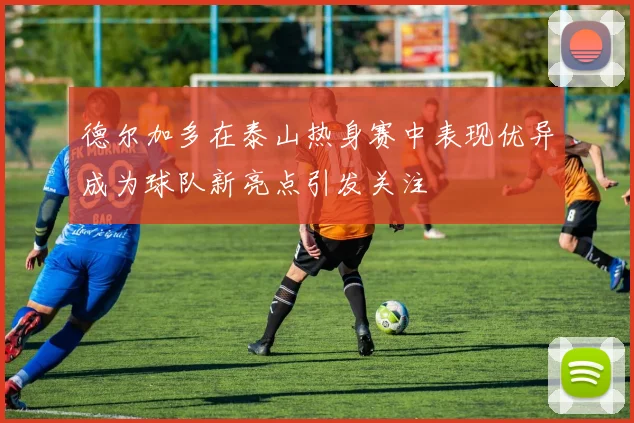 德尔加多在泰山热身赛中表现优异成为球队新亮点引发关注