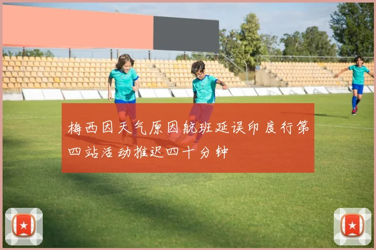 梅西因天气原因航班延误印度行第四站活动推迟四十分钟