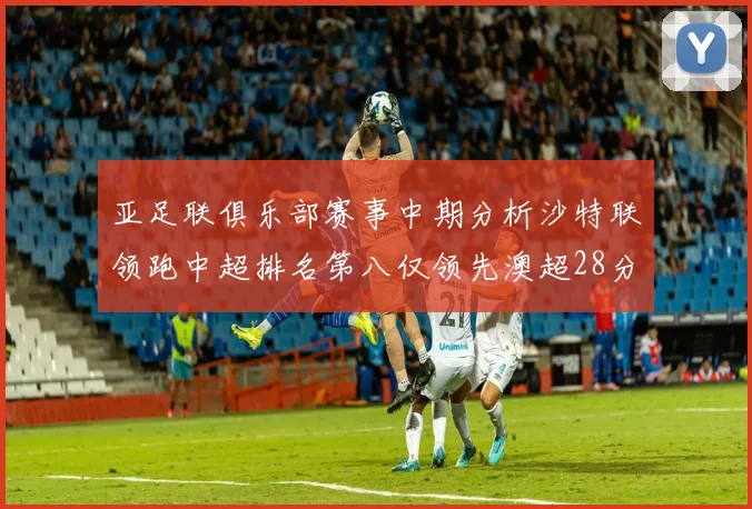 亚足联俱乐部赛事中期分析沙特联领跑中超排名第八仅领先澳超28分