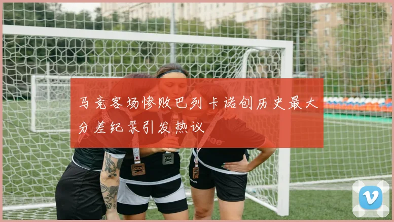 马竞客场惨败巴列卡诺创历史最大分差纪录引发热议