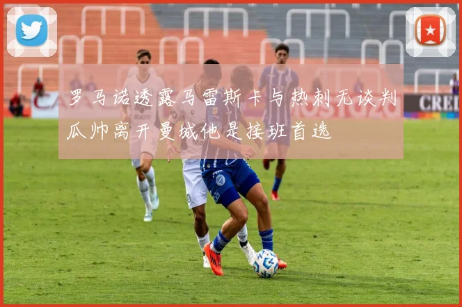 罗马诺透露马雷斯卡与热刺无谈判瓜帅离开曼城他是接班首选