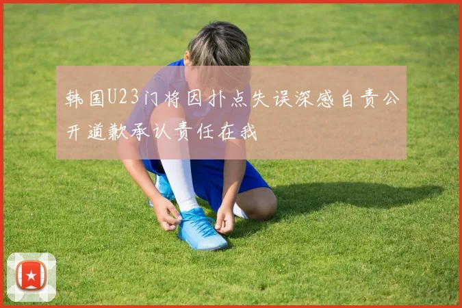 韩国U23门将因扑点失误深感自责公开道歉承认责任在我