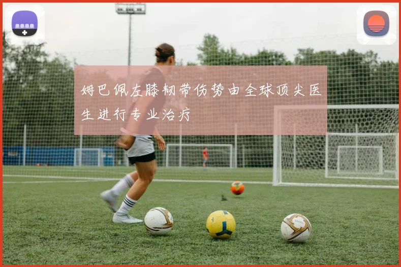 姆巴佩左膝韧带伤势由全球顶尖医生进行专业治疗