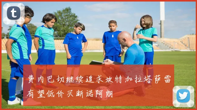 费内巴切继续追求坎特加拉塔萨雷有望低价买断诺阿朗